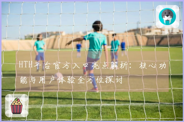 HTH平台官方入口亮点解析：核心功能与用户体验全方位探讨