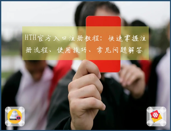 HTH官方入口注册教程：快速掌握注册流程、使用技巧、常见问题解答大全