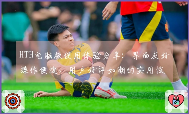 HTH电脑版使用体验分享：界面友好操作便捷，用户好评如潮的实用技巧分享